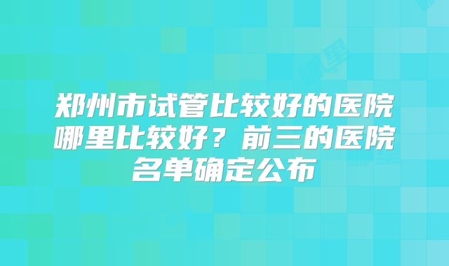 郑州市试管比较好的医院哪里比较好？前三的医院名单确定公布