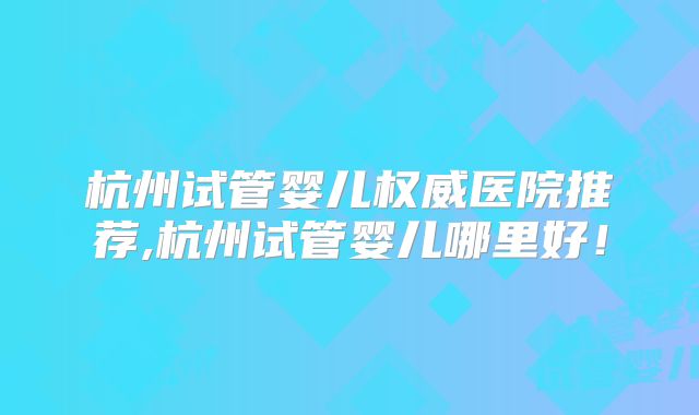 杭州试管婴儿权威医院推荐,杭州试管婴儿哪里好!