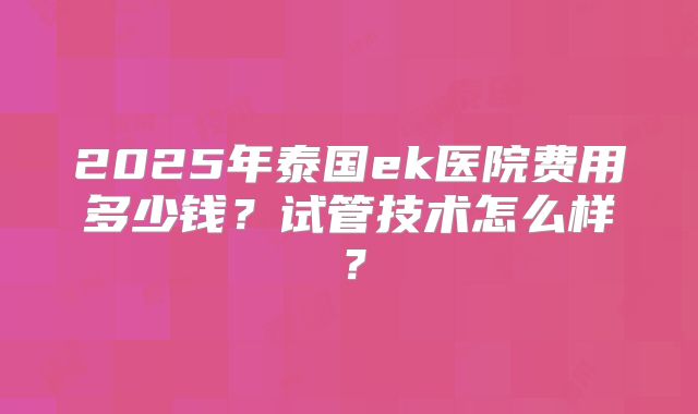 2025年泰国ek医院费用多少钱?试管技术怎么样?