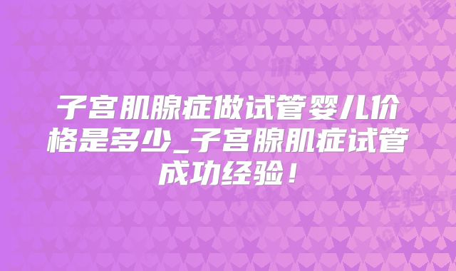 子宫肌腺症做试管婴儿价格是多少_子宫腺肌症试管成功经验！