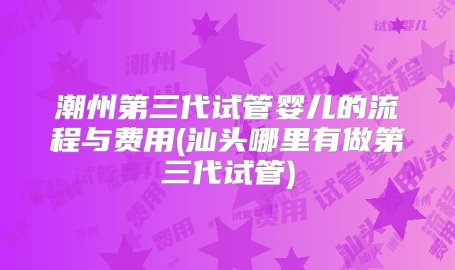潮州第三代试管婴儿的流程与费用(汕头哪里有做第三代试管)