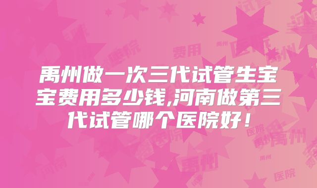 禹州做一次三代试管生宝宝费用多少钱,河南做第三代试管哪个医院好！