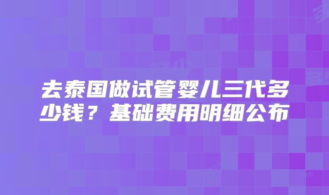 去泰国做试管婴儿三代多少钱?基础费用明细公布