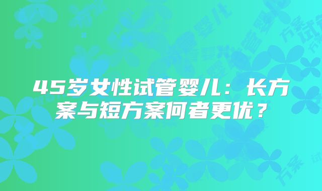 45岁女性试管婴儿:长方案与短方案何者更优?