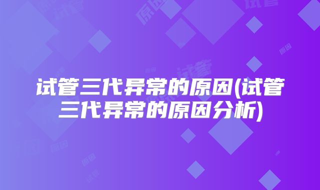 试管三代异常的原因(试管三代异常的原因分析)