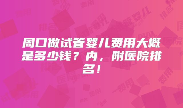 周口做试管婴儿费用大概是多少钱?内,附医院排名!