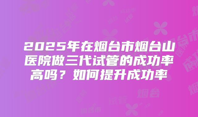 2025年在烟台市烟台山医院做三代试管的成功率高吗？如何提升成功率