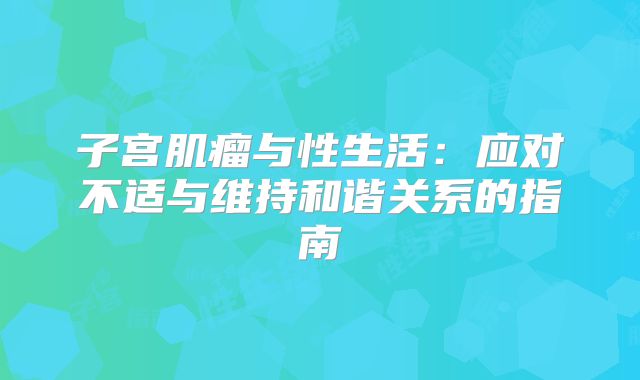 子宫肌瘤与性生活:应对不适与维持和谐关系的指南
