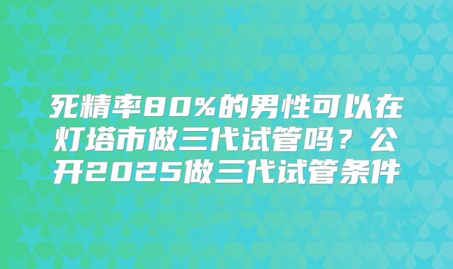 死精率80%的男性可以在灯塔市做三代试管吗？公开2025做三代试管条件