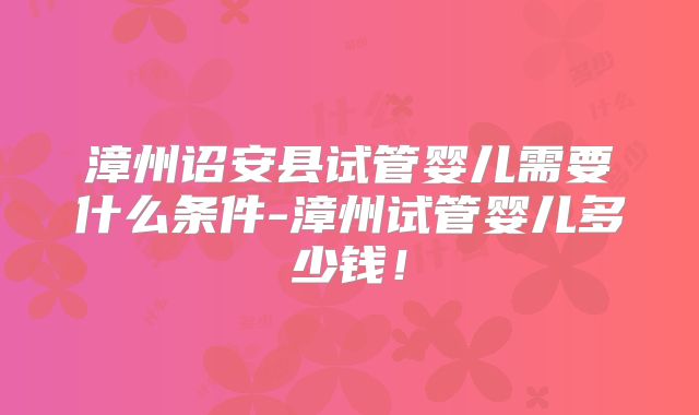 漳州诏安县试管婴儿需要什么条件-漳州试管婴儿多少钱!