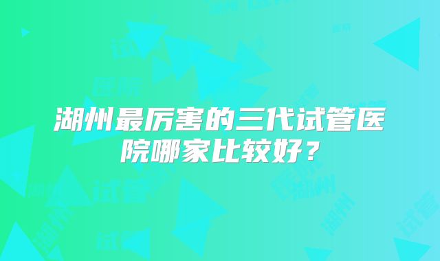 湖州最厉害的三代试管医院哪家比较好?