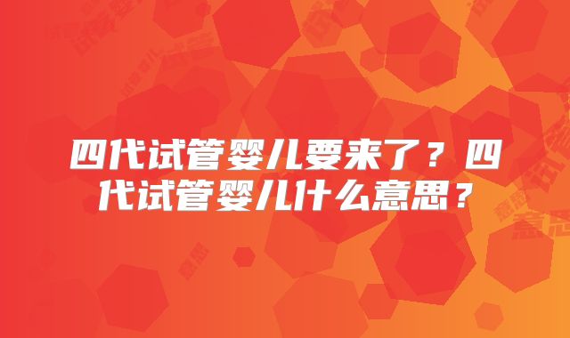 四代试管婴儿要来了?四代试管婴儿什么意思?