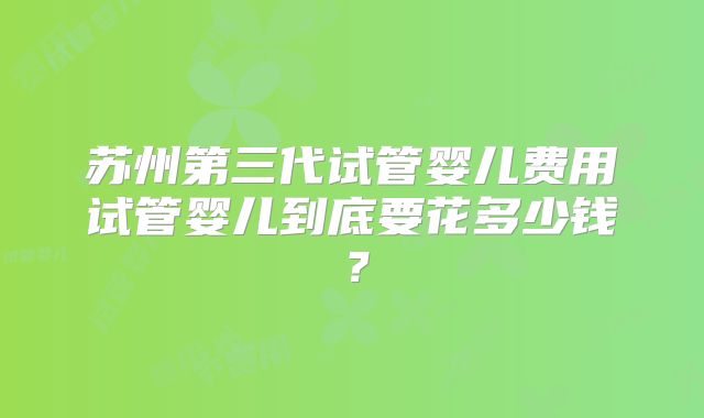 苏州第三代试管婴儿费用试管婴儿到底要花多少钱？