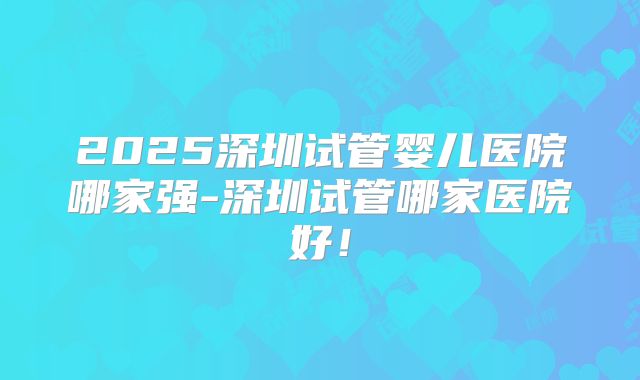 2025深圳试管婴儿医院哪家强-深圳试管哪家医院好！