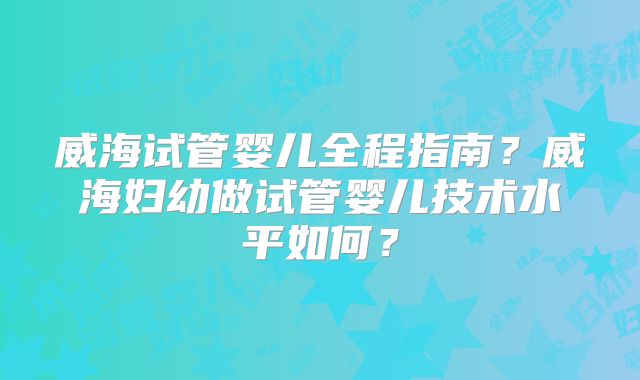 威海试管婴儿全程指南?威海妇幼做试管婴儿技术水平如何?