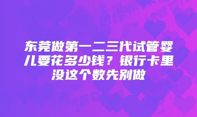 东莞做第一二三代试管婴儿要花多少钱?银行卡里没这个数先别做