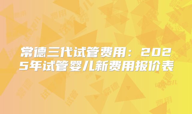 常德三代试管费用:2025年试管婴儿新费用报价表