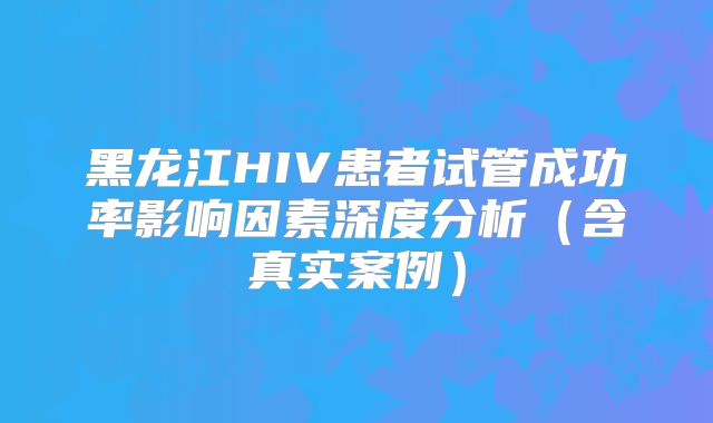 黑龙江HIV患者试管成功率影响因素深度分析（含真实案例）