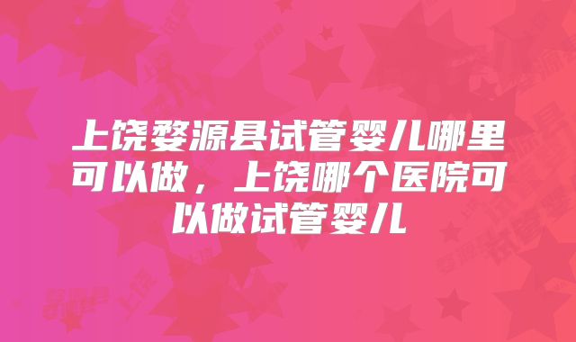 上饶婺源县试管婴儿哪里可以做，上饶哪个医院可以做试管婴儿