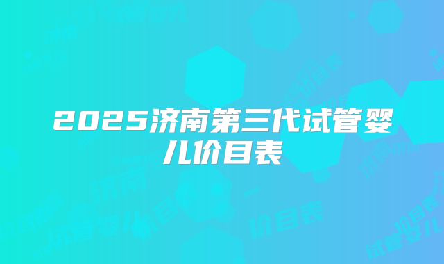 2025济南第三代试管婴儿价目表
