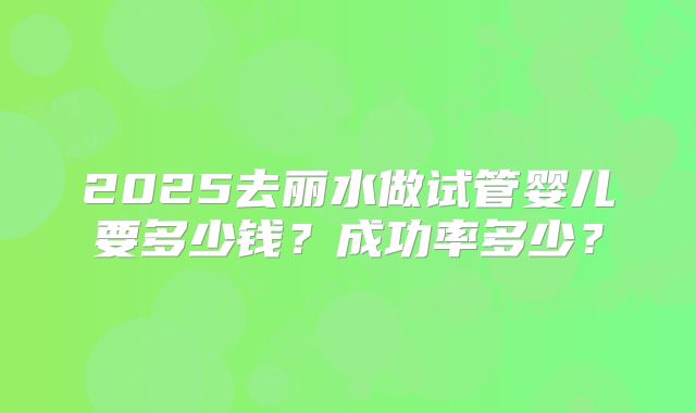 2025去丽水做试管婴儿要多少钱?成功率多少?
