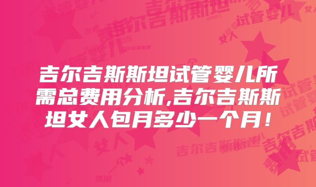 吉尔吉斯斯坦试管婴儿所需总费用分析,吉尔吉斯斯坦女人包月多少一个月！