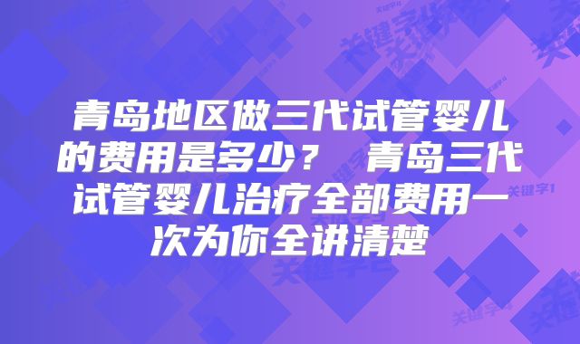青岛地区做三代试管婴儿的费用是多少? 青岛三代试管婴儿治疗全部费用一次为你全讲清楚