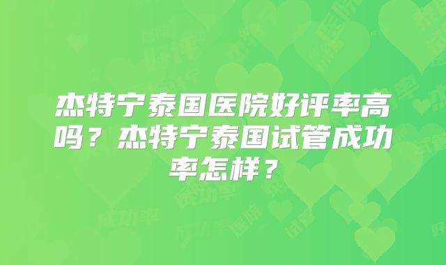 杰特宁泰国医院好评率高吗?杰特宁泰国试管成功率怎样?