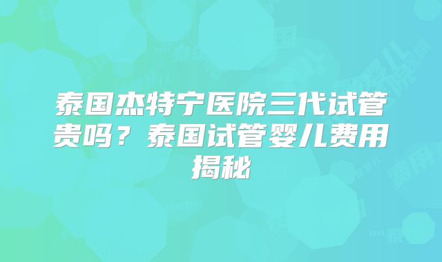 泰国杰特宁医院三代试管贵吗？泰国试管婴儿费用揭秘