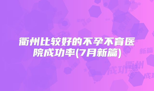 衢州比较好的不孕不育医院成功率(7月新篇)