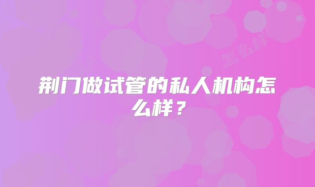 荆门做试管的私人机构怎么样?
