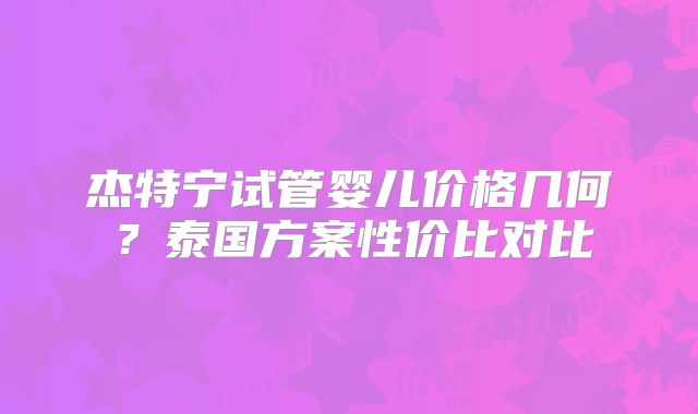 杰特宁试管婴儿价格几何?泰国方案性价比对比
