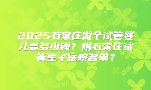 2025石家庄做个试管婴儿要多少钱?附石家庄试管生子医院名单?