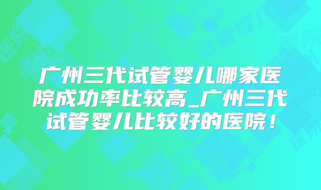广州三代试管婴儿哪家医院成功率比较高_广州三代试管婴儿比较好的医院！