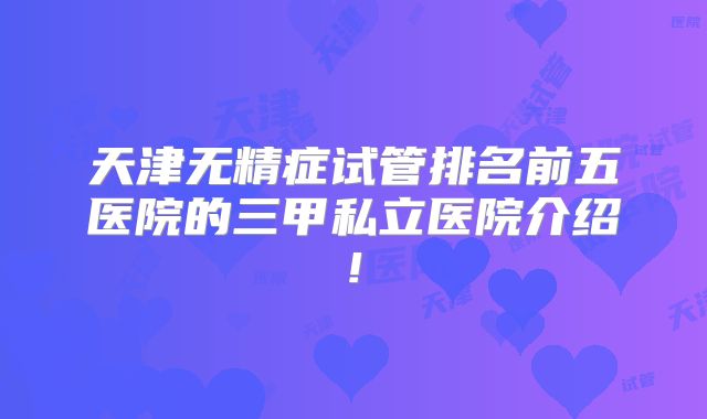 天津无精症试管排名前五医院的三甲私立医院介绍!