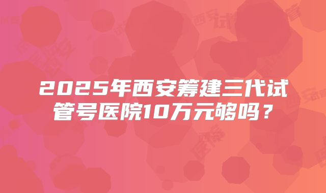 2025年西安筹建三代试管号医院10万元够吗?