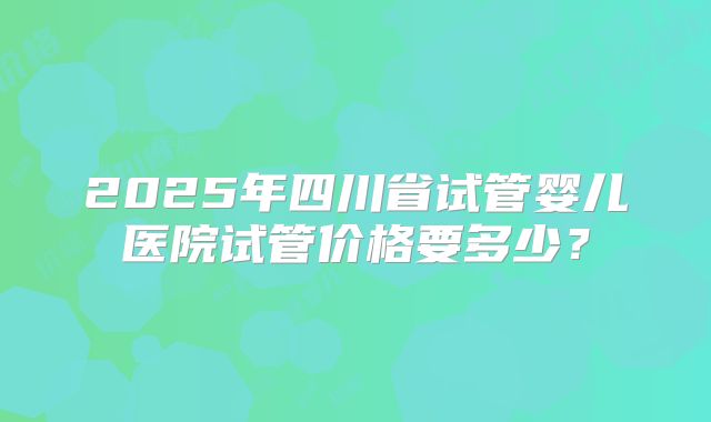 2025年四川省试管婴儿医院试管价格要多少?