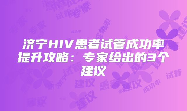 济宁HIV患者试管成功率提升攻略：专家给出的3个建议