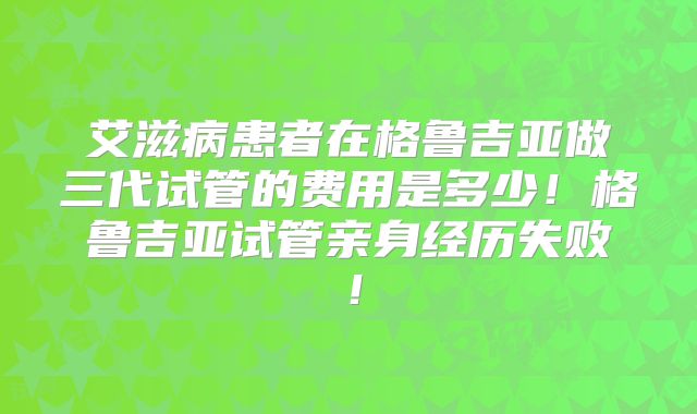 艾滋病患者在格鲁吉亚做三代试管的费用是多少!格鲁吉亚试管亲身经历失败!