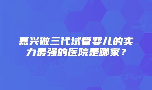 嘉兴做三代试管婴儿的实力最强的医院是哪家？