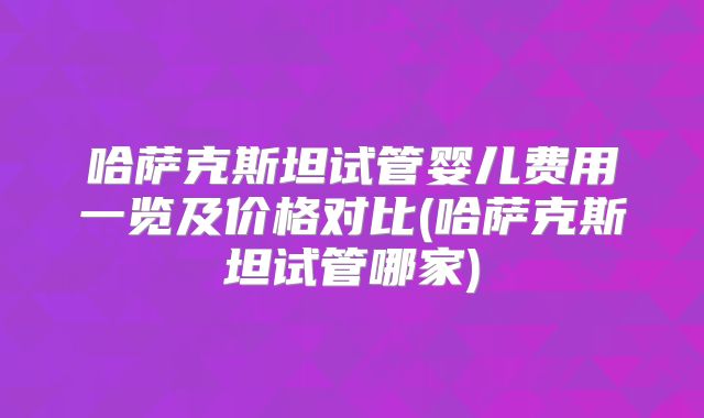 哈萨克斯坦试管婴儿费用一览及价格对比(哈萨克斯坦试管哪家)