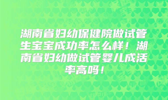 湖南省妇幼保健院做试管生宝宝成功率怎么样!湖南省妇幼做试管婴儿成活率高吗!