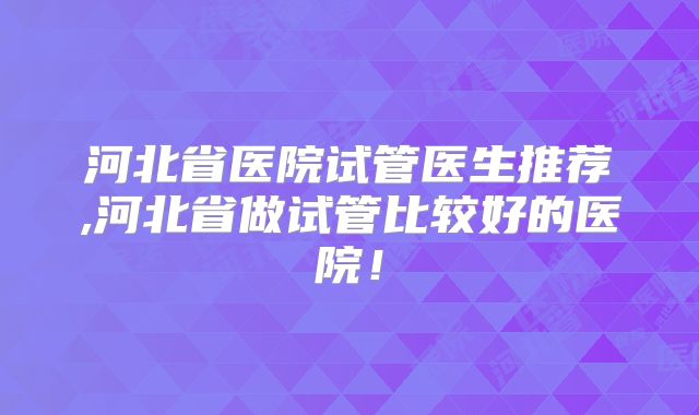 河北省医院试管医生推荐,河北省做试管比较好的医院！