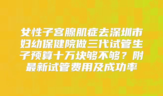 女性子宫腺肌症去深圳市妇幼保健院做三代试管生子预算十万块够不够?附最新试管费用及成功率