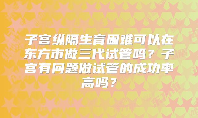 子宫纵隔生育困难可以在东方市做三代试管吗？子宫有问题做试管的成功率高吗？
