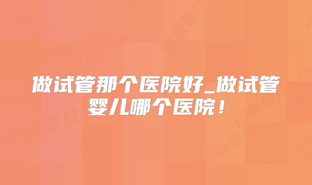 做试管那个医院好_做试管婴儿哪个医院！