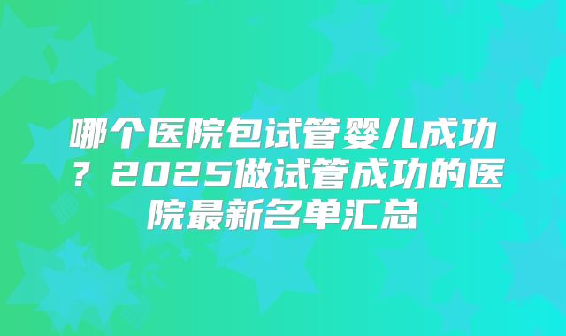 哪个医院包试管婴儿成功？2025做试管成功的医院最新名单汇总