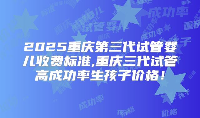 2025重庆第三代试管婴儿收费标准,重庆三代试管高成功率生孩子价格！