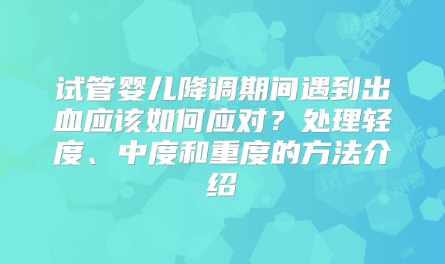 试管婴儿降调期间遇到出血应该如何应对？处理轻度、中度和重度的方法介绍