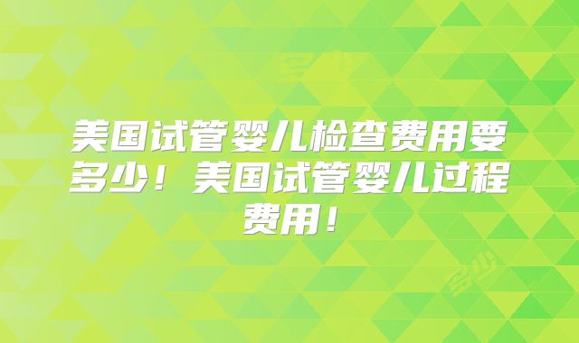 美国试管婴儿检查费用要多少！美国试管婴儿过程费用！